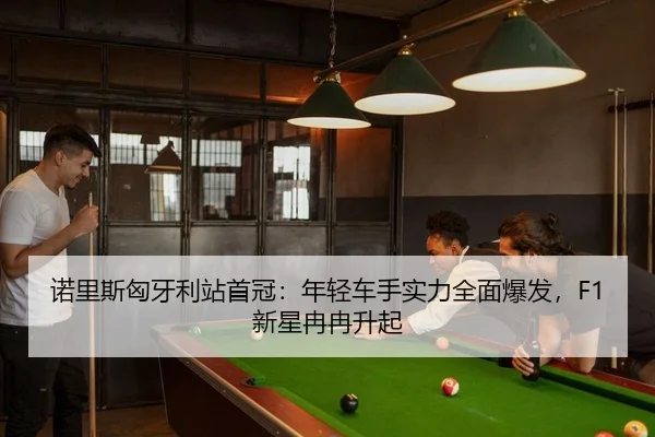 诺里斯匈牙利站首冠：年轻车手实力全面爆发，F1新星冉冉升起